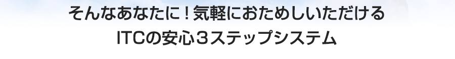 そんなあたなに気軽にお試しいただけるITCの安心３ステップシステム